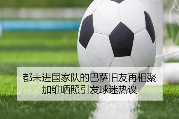 都未进国家队的巴萨旧友再相聚 加维晒照引发球迷热议